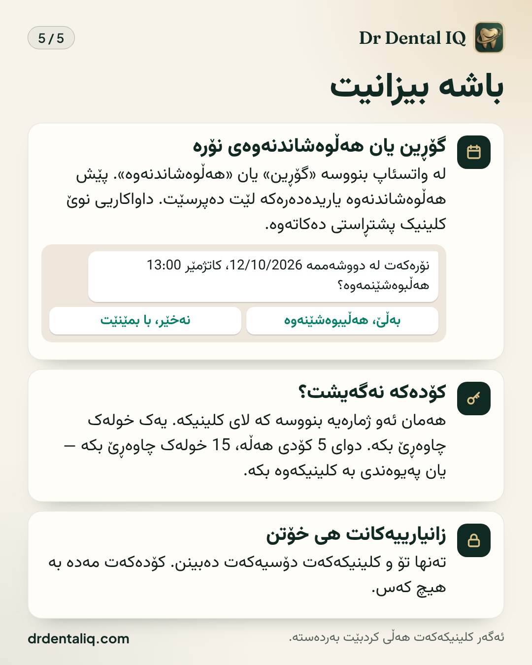 باشە بیزانیت · گۆڕین یان هەڵوەشاندنەوەی نۆرە لە واتسئاپ بنووسە «گۆڕین» یان «هەڵوەشاندنەوە». پێش هەڵوەشاندنەوە یاریدەدەرەکە لێت دەپرسێت. داواکاریی نوێ کلینیک پشتڕاستی دەکاتەوە. · کۆدەکە نەگەیشت؟ هەمان ئەو ژمارەیە بنووسە کە لای کلینیکە. یەک خولەک چاوەڕێ بکە. دوای 5 کۆدی هەڵە، 15 خولەک چاوەڕێ بکە — یان پەیوەندی بە کلینیکەوە بکە. · زانیارییەکانت هی خۆتن تەنها تۆ و کلینیکەکەت دۆسیەکەت دەبینن. کۆدەکەت مەدە بە هیچ کەس.
